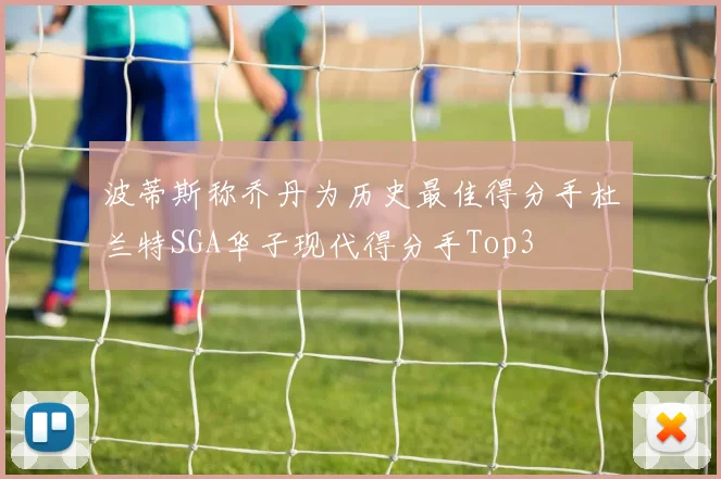 波蒂斯称乔丹为历史最佳得分手杜兰特SGA华子现代得分手Top3
