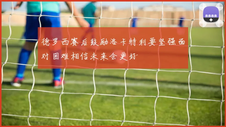 德罗西赛后鼓励洛卡特利要坚强面对困难相信未来会更好