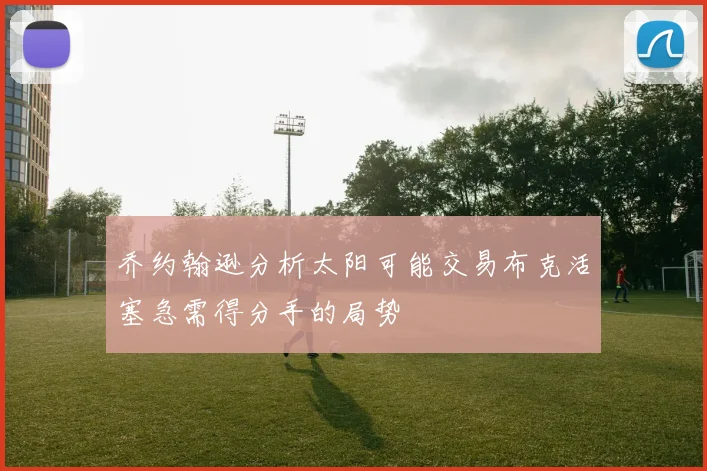 乔约翰逊分析太阳可能交易布克活塞急需得分手的局势
