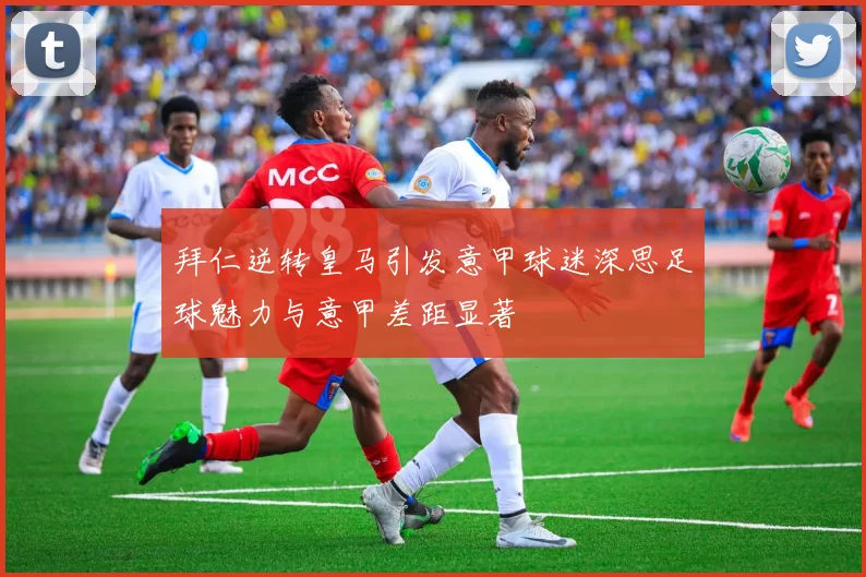拜仁逆转皇马引发意甲球迷深思足球魅力与意甲差距显著