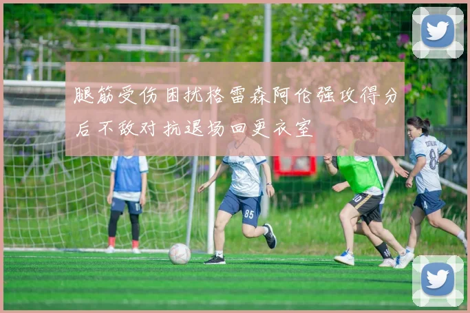 腿筋受伤困扰格雷森阿伦强攻得分后不敌对抗退场回更衣室