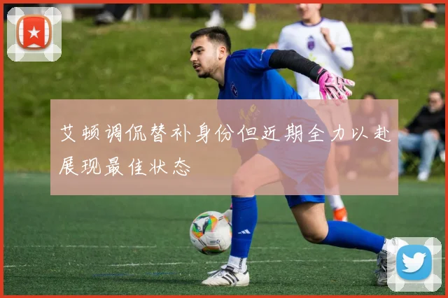 艾顿调侃替补身份但近期全力以赴展现最佳状态