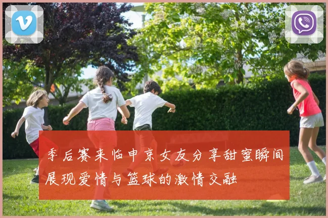 季后赛来临申京女友分享甜蜜瞬间展现爱情与篮球的激情交融