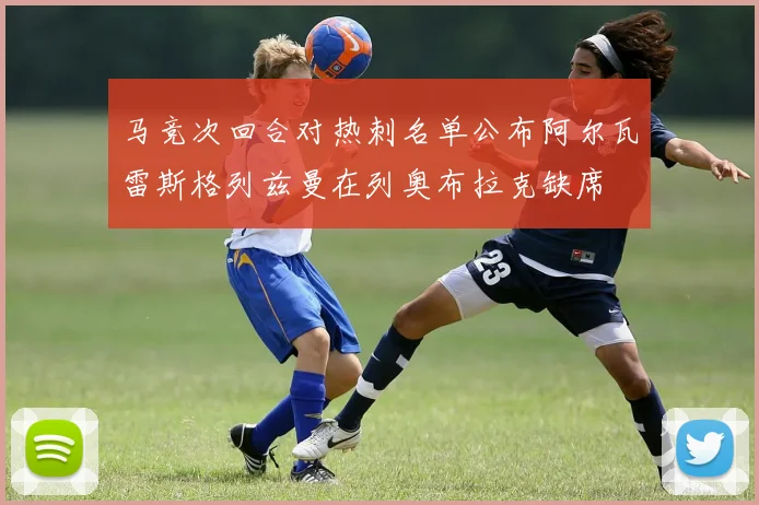 马竞次回合对热刺名单公布阿尔瓦雷斯格列兹曼在列奥布拉克缺席